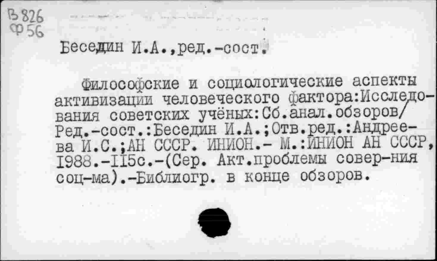 ﻿М26
<Р5&
Беседин И.А.,ред.-сост.
Философские и социологические аспекты активизации человеческого фактора:Исследо вания советских учёных:Сб.анал.обзоров/ Ред.-сост.:Беседин И.А.;0тв.ред.:Андреева И.С.;АН СССР. ИНИОН.- ДОМИНИОН АН СССР 1988.-115с.-(Сер. Акт.проблемы совер-ния соц-ма).-Библиогр. в конце обзоров.